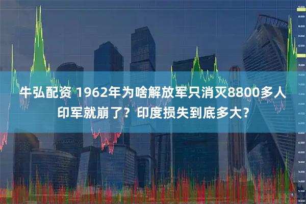 牛弘配资 1962年为啥解放军只消灭8800多人印军就崩了？印度损失到底多大？