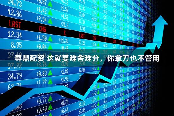 尊鼎配资 这就要难舍难分，你拿刀也不管用