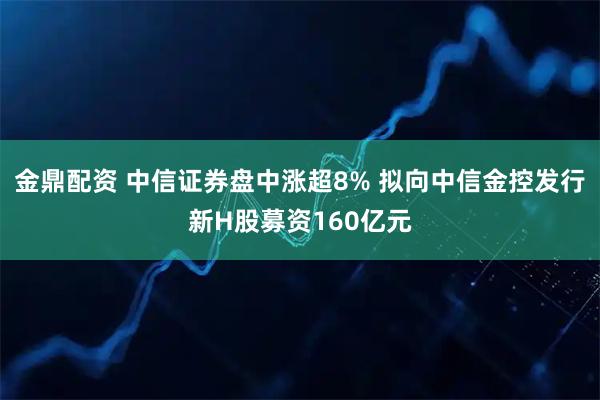 金鼎配资 中信证券盘中涨超8% 拟向中信金控发行新H股募资160亿元
