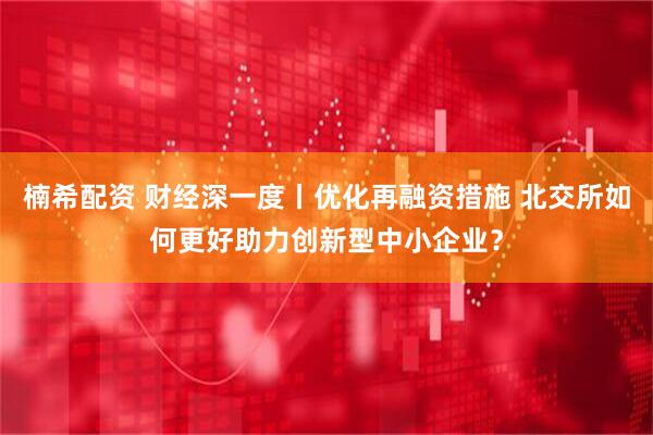 楠希配资 财经深一度丨优化再融资措施 北交所如何更好助力创新型中小企业？
